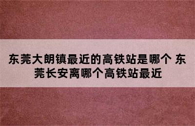 东莞大朗镇最近的高铁站是哪个 东莞长安离哪个高铁站最近